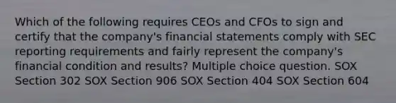 Which of the following requires CEOs and CFOs to sign and certify that the company's <a href='https://www.questionai.com/knowledge/kFBJaQCz4b-financial-statements' class='anchor-knowledge'>financial statements</a> comply with SEC reporting requirements and fairly represent the company's financial condition and results? Multiple choice question. SOX Section 302 SOX Section 906 SOX Section 404 SOX Section 604