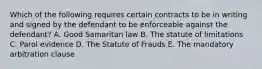 Which of the following requires certain contracts to be in writing and signed by the defendant to be enforceable against the defendant? A. Good Samaritan law B. The statute of limitations C. Parol evidence D. The Statute of Frauds E. The mandatory arbitration clause