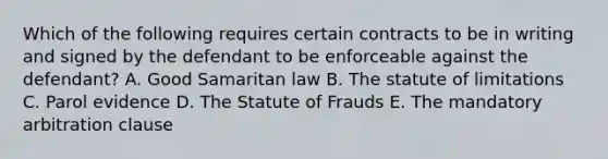 Which of the following requires certain contracts to be in writing and signed by the defendant to be enforceable against the defendant? A. Good Samaritan law B. The statute of limitations C. Parol evidence D. The Statute of Frauds E. The mandatory arbitration clause