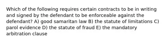 Which of the following requires certain contracts to be in writing and signed by the defendant to be enforceable against the defendant? A) good samaritan law B) the statute of limitations C) parol evidence D) the statute of fraud E) the mandatory arbitration clause