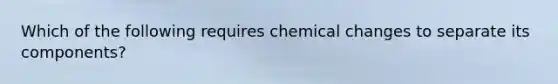 Which of the following requires chemical changes to separate its components?