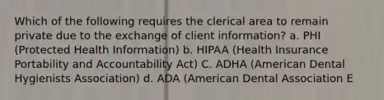 Which of the following requires the clerical area to remain private due to the exchange of client information? a. PHI (Protected Health Information) b. HIPAA (Health Insurance Portability and Accountability Act) C. ADHA (American Dental Hygienists Association) d. ADA (American Dental Association E