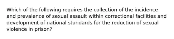 Which of the following requires the collection of the incidence and prevalence of <a href='https://www.questionai.com/knowledge/kNVZUSBCXp-sexual-assault' class='anchor-knowledge'>sexual assault</a> within correctional facilities and development of national standards for the reduction of sexual violence in prison?