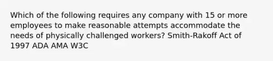 Which of the following requires any company with 15 or more employees to make reasonable attempts accommodate the needs of physically challenged workers? Smith-Rakoff Act of 1997 ADA AMA W3C