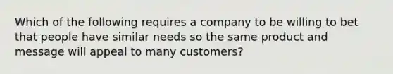 Which of the following requires a company to be willing to bet that people have similar needs so the same product and message will appeal to many​ customers?