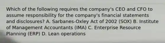 Which of the following requires the company's CEO and CFO to assume responsibility for the company's financial statements and disclosures? A. Sarbanes-Oxley Act of 2002 (SOX) B. Institute of Management Accountants (IMA) C. Enterprise Resource Planning (ERP) D. Lean operations