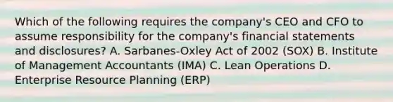 Which of the following requires the​ company's CEO and CFO to assume responsibility for the​ company's financial statements and​ disclosures? A. ​Sarbanes-Oxley Act of 2002​ (SOX) B. Institute of Management Accountants​ (IMA) C. Lean Operations D. Enterprise Resource Planning​ (ERP)