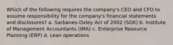 Which of the following requires the company's CEO and CFO to assume responsibility for the company's financial statements and disclosures? a. Sarbanes-Oxley Act of 2002 (SOX) b. Institute of Management Accountants (IMA) c. Enterprise Resource Planning (ERP) d. Lean operations