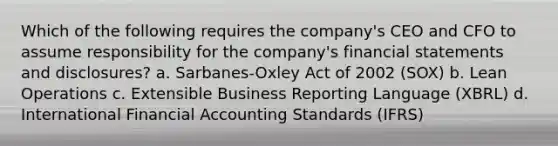 Which of the following requires the​ company's CEO and CFO to assume responsibility for the​ company's financial statements and​ disclosures? a. Sarbanes-Oxley Act of 2002​ (SOX) b. Lean Operations c. Extensible Business Reporting Language​ (XBRL) d. International Financial Accounting Standards​ (IFRS)