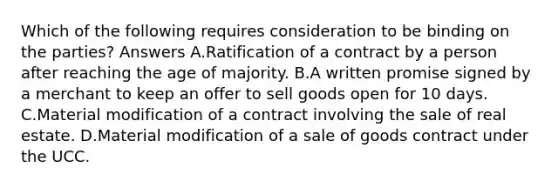 Which of the following requires consideration to be binding on the parties? Answers A.Ratification of a contract by a person after reaching the age of majority. B.A written promise signed by a merchant to keep an offer to sell goods open for 10 days. C.Material modification of a contract involving the sale of real estate. D.Material modification of a sale of goods contract under the UCC.