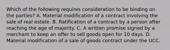 Which of the following requires consideration to be binding on the parties? A. Material modification of a contract involving the sale of real estate. B. Ratification of a contract by a person after reaching the age of majority. C. A written promise signed by a merchant to keep an offer to sell goods open for 10 days. D. Material modification of a sale of goods contract under the UCC.