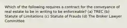 Which of the following requires a contract for the conveyance of real estate to be in writing to be enforceable? (a) TREC (b) Statute of Limitations (c) Statute of Frauds (d) The Broker Lawyer Committee