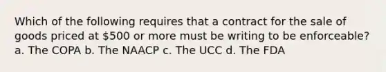 Which of the following requires that a contract for the sale of goods priced at 500 or more must be writing to be enforceable? a. The COPA b. The NAACP c. The UCC d. The FDA