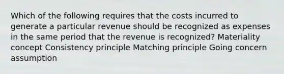 Which of the following requires that the costs incurred to generate a particular revenue should be recognized as expenses in the same period that the revenue is recognized? Materiality concept Consistency principle Matching principle Going concern assumption