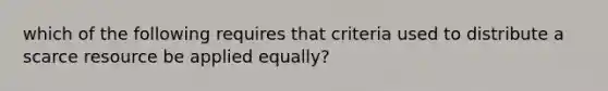 which of the following requires that criteria used to distribute a scarce resource be applied equally?