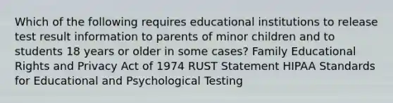 Which of the following requires educational institutions to release test result information to parents of minor children and to students 18 years or older in some cases? Family Educational Rights and Privacy Act of 1974 RUST Statement HIPAA Standards for Educational and Psychological Testing