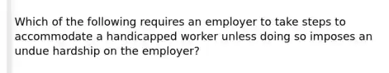 Which of the following requires an employer to take steps to accommodate a handicapped worker unless doing so imposes an undue hardship on the​ employer?