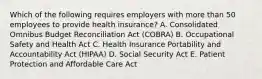 Which of the following requires employers with more than 50 employees to provide health insurance? A. Consolidated Omnibus Budget Reconciliation Act (COBRA) B. Occupational Safety and Health Act C. Health Insurance Portability and Accountability Act (HIPAA) D. Social Security Act E. Patient Protection and Affordable Care Act