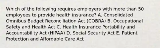 Which of the following requires employers with <a href='https://www.questionai.com/knowledge/keWHlEPx42-more-than' class='anchor-knowledge'>more than</a> 50 employees to provide health insurance? A. Consolidated Omnibus Budget Reconciliation Act (COBRA) B. Occupational Safety and Health Act C. Health Insurance Portability and Accountability Act (HIPAA) D. Social Security Act E. Patient Protection and Affordable Care Act