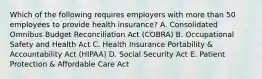 Which of the following requires employers with more than 50 employees to provide health insurance? A. Consolidated Omnibus Budget Reconciliation Act (COBRA) B. Occupational Safety and Health Act C. Health Insurance Portability & Accountability Act (HIPAA) D. Social Security Act E. Patient Protection & Affordable Care Act