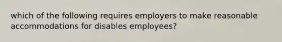 which of the following requires employers to make reasonable accommodations for disables employees?