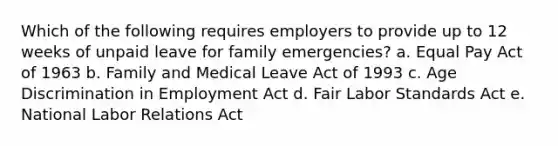 Which of the following requires employers to provide up to 12 weeks of unpaid leave for family emergencies? a. Equal Pay Act of 1963 b. Family and Medical Leave Act of 1993 c. Age Discrimination in Employment Act d. Fair Labor Standards Act e. National Labor Relations Act