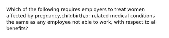 Which of the following requires employers to treat women affected by pregnancy,childbirth,or related medical conditions the same as any employee not able to work, with respect to all benefits?