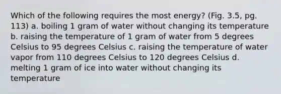 Which of the following requires the most energy? (Fig. 3.5, pg. 113) a. boiling 1 gram of water without changing its temperature b. raising the temperature of 1 gram of water from 5 degrees Celsius to 95 degrees Celsius c. raising the temperature of water vapor from 110 degrees Celsius to 120 degrees Celsius d. melting 1 gram of ice into water without changing its temperature