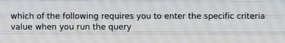 which of the following requires you to enter the specific criteria value when you run the query