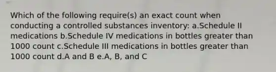 Which of the following require(s) an exact count when conducting a controlled substances inventory: a.Schedule II medications b.Schedule IV medications in bottles greater than 1000 count c.Schedule III medications in bottles greater than 1000 count d.A and B e.A, B, and C