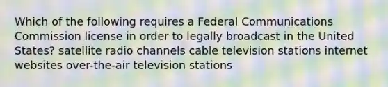 Which of the following requires a Federal Communications Commission license in order to legally broadcast in the United States? satellite radio channels cable television stations internet websites over-the-air television stations