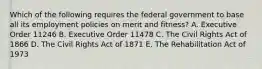 Which of the following requires the federal government to base all its employment policies on merit and fitness? A. Executive Order 11246 B. Executive Order 11478 C. The Civil Rights Act of 1866 D. The Civil Rights Act of 1871 E. The Rehabilitation Act of 1973