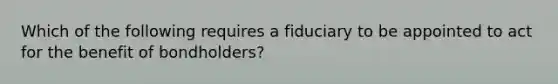 Which of the following requires a fiduciary to be appointed to act for the benefit of bondholders?