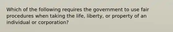 Which of the following requires the government to use fair procedures when taking the life, liberty, or property of an individual or corporation?