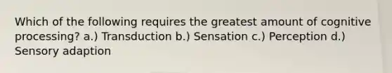 Which of the following requires the greatest amount of cognitive processing? a.) Transduction b.) Sensation c.) Perception d.) Sensory adaption