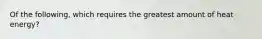 Of the following, which requires the greatest amount of heat energy?