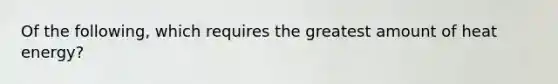 Of the following, which requires the greatest amount of heat energy?