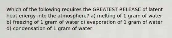 Which of the following requires the GREATEST RELEASE of latent heat energy into the atmosphere? a) melting of 1 gram of water b) freezing of 1 gram of water c) evaporation of 1 gram of water d) condensation of 1 gram of water