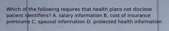 Which of the following requires that health plans not disclose patient identifiers? A. salary information B. cost of insurance premiums C. spousal information D. protected health information