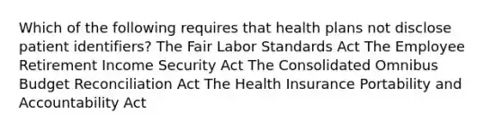 Which of the following requires that health plans not disclose patient identifiers? The Fair Labor Standards Act The Employee Retirement Income Security Act The Consolidated Omnibus Budget Reconciliation Act The Health Insurance Portability and Accountability Act