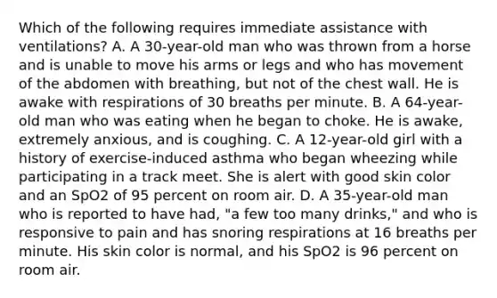 Which of the following requires immediate assistance with​ ventilations? A. A​ 30-year-old man who was thrown from a horse and is unable to move his arms or legs and who has movement of the abdomen with​ breathing, but not of the chest wall. He is awake with respirations of 30 breaths per minute. B. A​ 64-year-old man who was eating when he began to choke. He is​ awake, extremely​ anxious, and is coughing. C. A​ 12-year-old girl with a history of​ exercise-induced asthma who began wheezing while participating in a track meet. She is alert with good skin color and an SpO2 of 95 percent on room air. D. A​ 35-year-old man who is reported to have​ had, "a few too many​ drinks," and who is responsive to pain and has snoring respirations at 16 breaths per minute. His skin color is​ normal, and his SpO2 is 96 percent on room air.