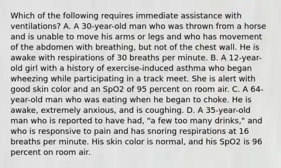 Which of the following requires immediate assistance with​ ventilations? A. A​ 30-year-old man who was thrown from a horse and is unable to move his arms or legs and who has movement of the abdomen with​ breathing, but not of the chest wall. He is awake with respirations of 30 breaths per minute. B. A​ 12-year-old girl with a history of​ exercise-induced asthma who began wheezing while participating in a track meet. She is alert with good skin color and an SpO2 of 95 percent on room air. C. A​ 64-year-old man who was eating when he began to choke. He is​ awake, extremely​ anxious, and is coughing. D. A​ 35-year-old man who is reported to have​ had, "a few too many​ drinks," and who is responsive to pain and has snoring respirations at 16 breaths per minute. His skin color is​ normal, and his SpO2 is 96 percent on room air.