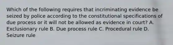 Which of the following requires that incriminating evidence be seized by police according to the constitutional specifications of due process or it will not be allowed as evidence in court? A. Exclusionary rule B. Due process rule C. Procedural rule D. Seizure rule