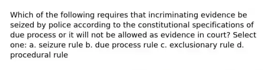 Which of the following requires that incriminating evidence be seized by police according to the constitutional specifications of due process or it will not be allowed as evidence in court? Select one: a. seizure rule b. due process rule c. exclusionary rule d. procedural rule