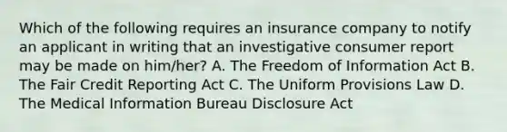 Which of the following requires an insurance company to notify an applicant in writing that an investigative consumer report may be made on him/her? A. The Freedom of Information Act B. The Fair Credit Reporting Act C. The Uniform Provisions Law D. The Medical Information Bureau Disclosure Act