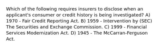 Which of the following requires insurers to disclose when an applicant's consumer or credit history is being investigated? A) 1970 - Fair Credit Reporting Act. B) 1959 - Intervention by (SEC) The Securities and Exchange Commission. C) 1999 - Financial Services Modernization Act. D) 1945 - The McCarran-Ferguson Act.