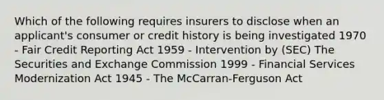 Which of the following requires insurers to disclose when an applicant's consumer or credit history is being investigated 1970 - Fair Credit Reporting Act 1959 - Intervention by (SEC) The Securities and Exchange Commission 1999 - Financial Services Modernization Act 1945 - The McCarran-Ferguson Act