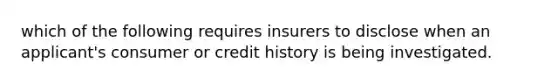 which of the following requires insurers to disclose when an applicant's consumer or credit history is being investigated.