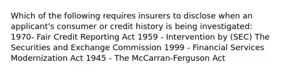 Which of the following requires insurers to disclose when an applicant's consumer or credit history is being investigated: 1970- Fair Credit Reporting Act 1959 - Intervention by (SEC) The Securities and Exchange Commission 1999 - Financial Services Modernization Act 1945 - The McCarran-Ferguson Act