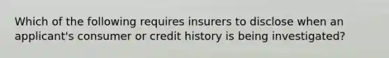 Which of the following requires insurers to disclose when an applicant's consumer or credit history is being investigated?